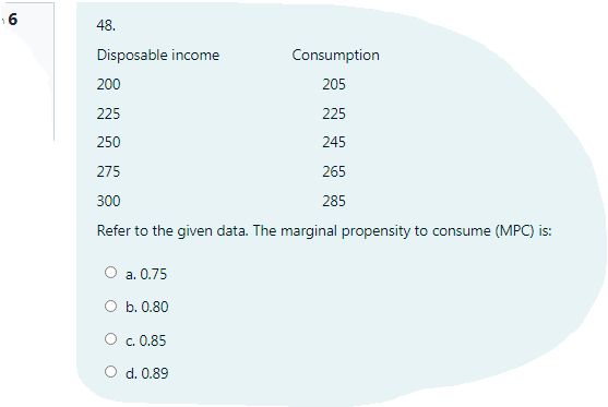 16
48.
Disposable income
Consumption
200
205
225
225
250
245
275
265
300
285
Refer to the given data. The marginal propensity to consume (MPC) is:
O a. 0.75
O b. 0.80
O c. 0.85
O d. 0.89
