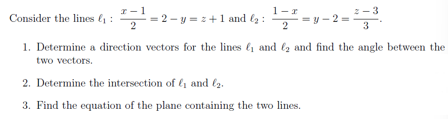 x – 1
1- x
z – 3
Consider the lines l1 :
= 2 – y = z + 1 and l2 :
= y – 2 =
2
3
1. Determine a direction vectors for the lines l and l2 and find the angle between the
two vectors.
2. Determine the intersection of l1 and l2.
3. Find the equation of the plane containing the two lines.
