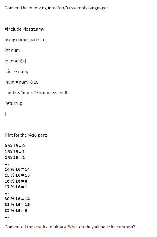 Convert the following into Pep/9 assembly language:
#include <iostream>
using namespace std;
int num
int main() {
cin >> num;
num = num % 16;
cout << "num=" << num << endl;
return 0;
Hint for the %16 part:
0 % 16 = 0
1% 16 = 1
2% 16 = 2
...
14 % 16 = 14
15 % 16 = 15
16 % 16 = 0
17 % 16 = 1
30 % 16 = 14
31 % 16 = 15
32 % 16 = 0
Convert all the results to binary. What do they all have in common?
