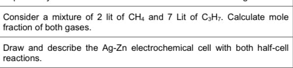 Consider a mixture of 2 lit of CH4 and 7 Lit of C3H7. Calculate mole
fraction of both gases.
Draw and describe the Ag-Zn electrochemical cell with both half-cell
reactions.
