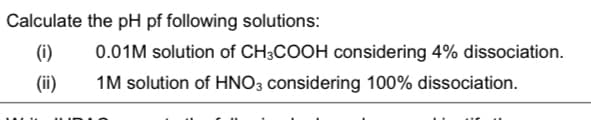 Calculate the pH pf following solutions:
(i)
0.01M solution of CH3COOH considering 4% dissociation.
(ii)
1M solution of HNO3 considering 100% dissociation.
