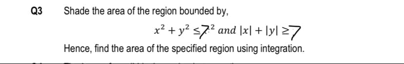 Q3
Shade the area of the region bounded by,
x² + y? <7? and |x| + ly] >7
Hence, find the area of the specified region using integration.
