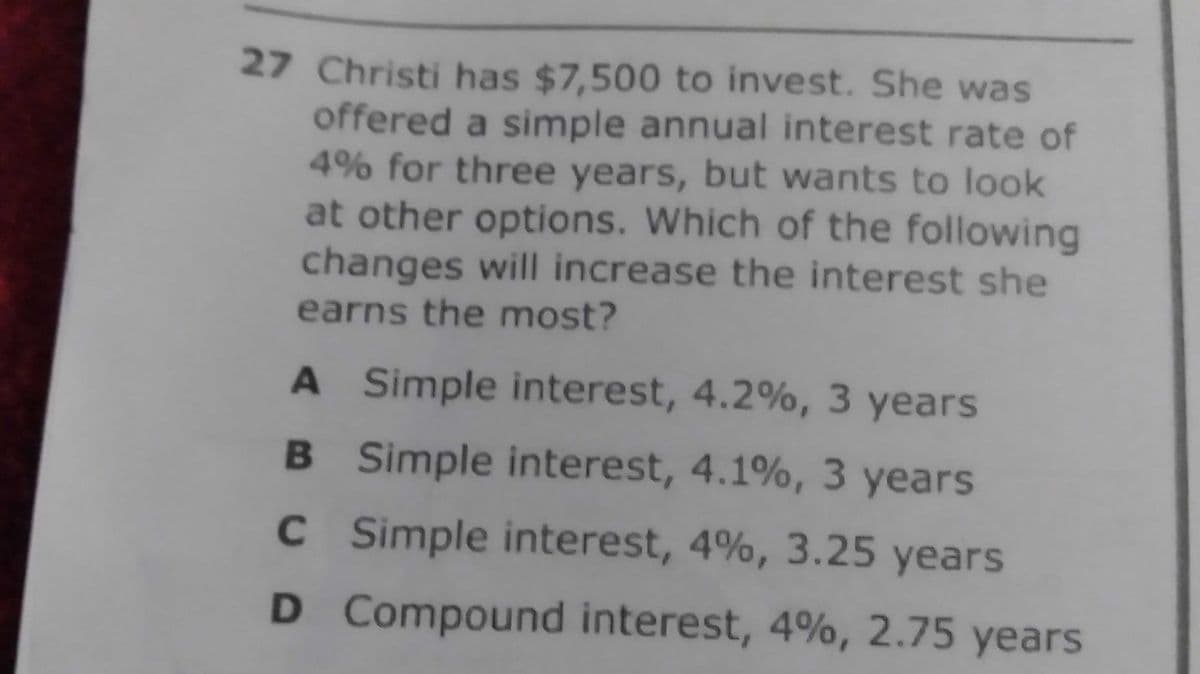 27 Christi has $7,500 to invest. She was
offered a simple annual interest rate of
4% for three years, but wants to look
at other options. Which of the following
changes will increase the interest she
earns the most?
A Simple interest, 4.2%, 3 years
B Simple interest, 4.1%, 3 years
CSimple interest, 4%, 3.25 years
D Compound interest, 4%, 2.75 years
