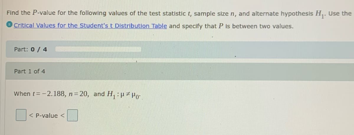 Find the P-value for the following values of the test statistic t, sample size n, and alternate hypothesis H,. Use the
Critical Values for the Student's t Distribution Table and specify that P is between two values.
Part: 0/ 4
Part 1 of 4
When t=-2.188, n=20, and H, :µz Po-
< P-value <
