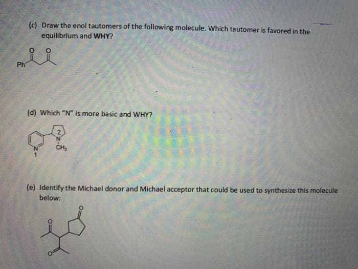 (c) Draw the enol tautomers of the following molecule. Which tautomer is favored in the
equilibrium and WHY?
Ph
(d) Which "N" is more basic and WHY?
CH,
(e) Identify the Michael donor and Michael acceptor that could be used to synthesize this molecule
below:
