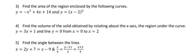3) Find the area of the region enclosed by the following curves.
y = -x? + 4x + 14 and y = (x – 2)²
4) Find the volume of the solid obtained by rotating about the x-axis, the region under the curve.
y = 3x +1 and line y = 0 from x = 0 to x = 2
5) Find the angle between the lines.
z+3
x = 2y + 7 = z - 9 & = -11
2
