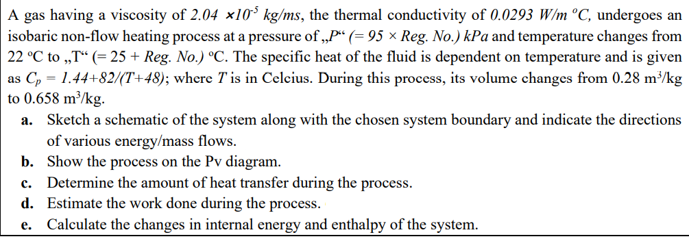 A gas having a viscosity of 2.04 x10° kg/ms, the thermal conductivity of 0.0293 W/m °C, undergoes an
isobaric non-flow heating process at a pressure of „P“ (= 95 × Reg. No.) kPa and temperature changes from
22 °C to „T“ (= 25 + Reg. No.) °C. The specific heat of the fluid is dependent on temperature and is given
as C, = 1.44+82/(T+48); where T is in Celcius. During this process, its volume changes from 0.28 m/kg
to 0.658 m³/kg.
Sketch a schematic of the system along with the chosen system boundary and indicate the directions
of various energy/mass flows.
b. Show the process on the Pv diagram.
Determine the amount of heat transfer during the process.
d. Estimate the work done during the process.
а.
с.
е.
Calculate the changes in internal energy and enthalpy of the system.

