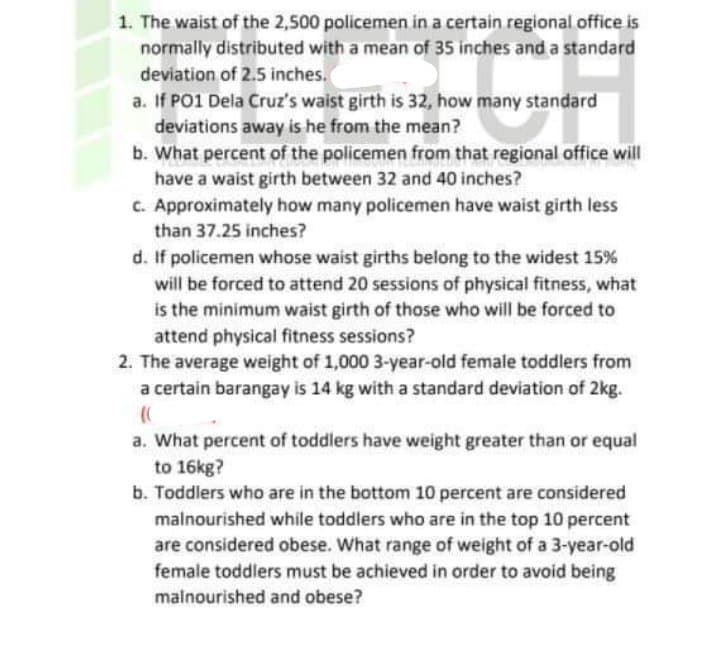 1. The waist of the 2,500 policemen in a certain regional office is
normally distributed with a mean of 35 inches and a standard
deviation of 2.5 inches.
a. If PO1 Dela Cruz's waist girth is 32, how many standard
deviations away is he from the mean?
b. What percent of the policemen from that regional office will
have a waist girth between 32 and 40 inches?
C. Approximately how many policemen have waist girth less
than 37.25 inches?
d. If policemen whose waist girths belong to the widest 15%
will be forced to attend 20 sessions of physical fitness, what
is the minimum waist girth of those who will be forced to
attend physical fitness sessions?
2. The average weight of 1,000 3-year-old female toddlers from
a certain barangay is 14 kg with a standard deviation of 2kg.
a. What percent of toddlers have weight greater than or equal
to 16kg?
b. Toddlers who are in the bottom 10 percent are considered
malnourished while toddlers who are in the top 10 percent
are considered obese. What range of weight of a 3-year-old
female toddlers must be achieved in order to avoid being
malnourished and obese?
