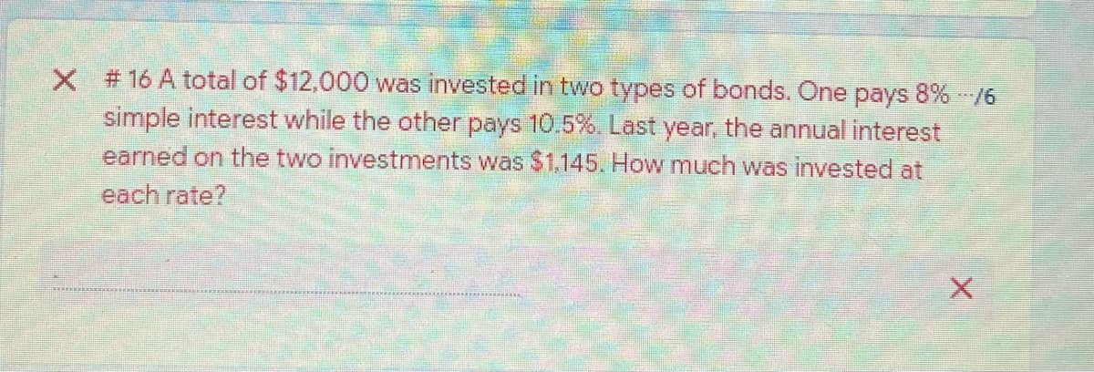 X # 16 A total of $12,000 was invested in two types of bonds. One pays 8% -/6
simple interest while the other pays 10.5%. Last year, the annual interest
earned on the two investments was $1.145. How much was invested at
each rate?
