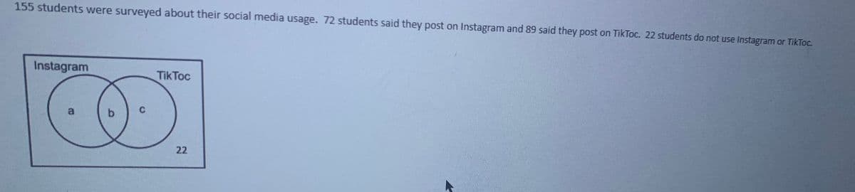 155 students were surveyed about their social media usage. 72 students said they post on Instagram and 89 said they post on TikToc. 22 students do not use Instagram or TikToc.
Instagram
TikToc
C.
22
