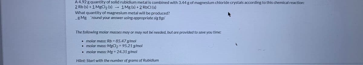 A 4.92 g quantity of solid rubidium metal is combined with 3.44 g of magnesium chloride crystals according to this chemical reaction:
2 Rb (s) + 1 MgCl2 (s) 1Mg (s) + 2 RBCI (s)
What quantity of magnesium metal will be produced?
g Mg 'round your answer using appropriate sig figs
The following molar masses may or may not be needed, but are provided to save you time:
• molar mass: Rb = 85.47 g/mol
• molar mass: MgCl2 = 95.21 g/mol
molar mass: Mg 24.31 g/mol
Hiint: Start with the number of grams of Rubidium
