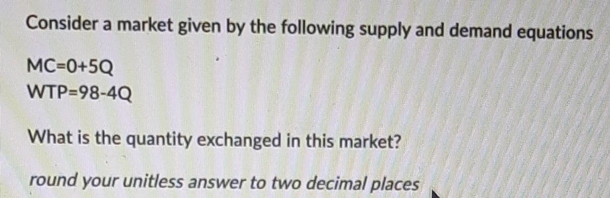 Consider a market given by the following supply and demand equations
MC=0+5Q
WTP=98-4Q
What is the quantity exchanged in this market?
round your unitless answer to two decimal places
