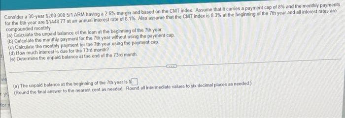 Consider a 30-year $200,000 5/1 ARM having a 2.6% margin and based on the CMT index. Assume that it carries a payment cap of 8% and the monthly payments
for the 6th year are $1448 77 at an annual interest rate of 8.1%. Also assume that the CMT index is 8.3% at the beginning of the 7th year and all interest rates are
compounded monthly
(a) Calculate the unpaid balance of the loan at the beginning of the 7th year.
(b) Calculate the monthly payment for the 7th year without using the payment cap.
(c) Calculate the monthly payment for the 7th year using the payment cap
(d) How much interest is due for the 73rd month?
(e) Determine the unpaid balance at the end of the 73rd month.
vie
(a) The unpaid balance at the beginning of the 7th year is S
ve (Round the final answer to the nearest cent as needed Round all intermediate values to six decimal places as needed)
for rt
