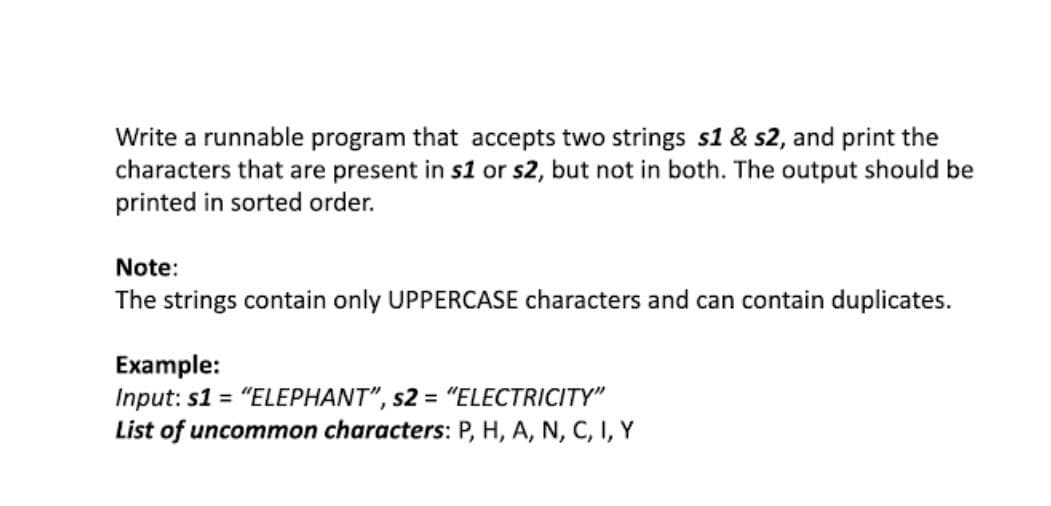Write a runnable program that accepts two strings s1 & s2, and print the
characters that are present in s1 or s2, but not in both. The output should be
printed in sorted order.
Note:
The strings contain only UPPERCASE characters and can contain duplicates.
Example:
Input: s1 = "ELEPHANT", s2 = "ELECTRICITYY"
List of uncommon characters: P, H, A, N, C, I, Y
