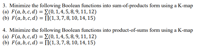 3. Minimize the following Boolean functions into sum-of-products form using a K-map
(a) F(a, b,c,d) = (0, 1, 4, 5, 8, 9, 11, 12)
(b) F(a,b,c,d) =
(1, 3, 7, 8, 10, 14, 15)
4. Minimize the following Boolean functions into product-of-sums form using a K-map
(a) F(a, b, c, d) = (0, 1, 4, 5, 8, 9, 11, 12)
(b) F(a, b, c, d) = II(1, 3, 7, 8, 10, 14, 15)