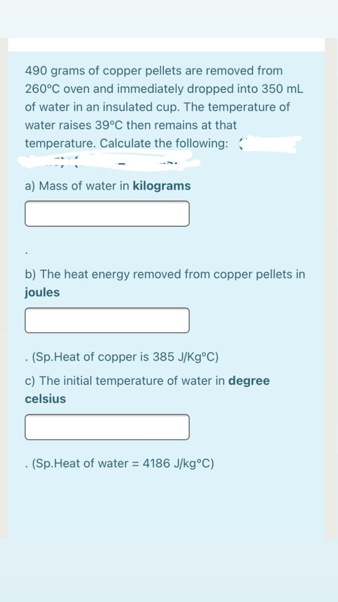 490 grams of copper pellets are removed from
260°C oven and immediately dropped into 350 mL
of water in an insulated cup. The temperature of
water raises 39°C then remains at that
temperature. Calculate the following:
a) Mass of water in kilograms
b) The heat energy removed from copper pellets in
joules
. (Sp.Heat of copper is 385 J/Kg°C)
c) The initial temperature of water in degree
celsius
- (Sp.Heat of water = 4186 J/kg°C)
