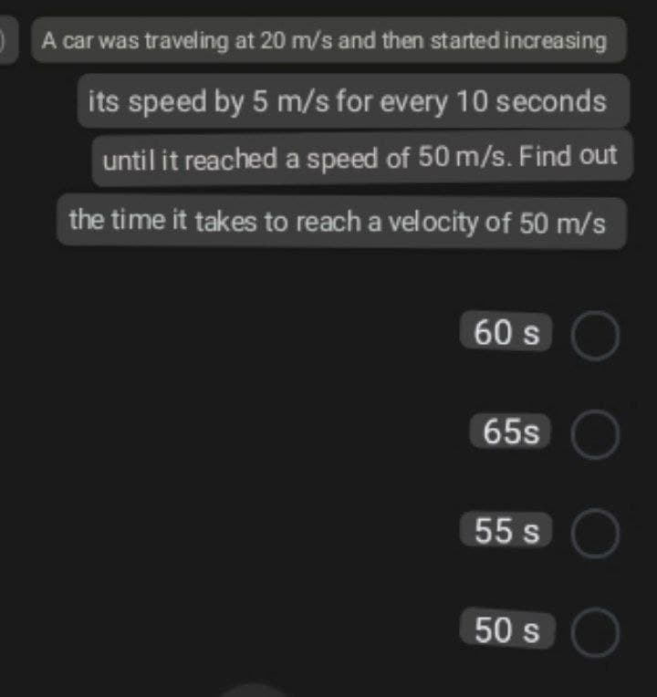A car was traveling at 20 m/s and then started increasing
its speed by 5 m/s for every 10 seconds
until it reached a speed of 50 m/s. Find out
the time it takes to reach a velocity of 50 m/s
60 s O
65SC
55 s
50 s O
