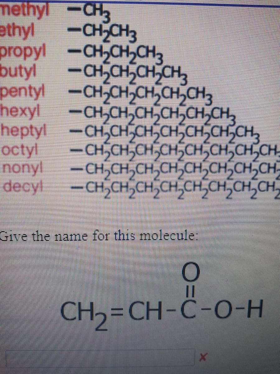 methyl-CH3
-CH,CH3
propyl -CH,CH,CH3
butyl
ethyl
-CH,CH,CH,CH,
pentyl
-CH,CH,CH,CH,CH,
hexyl
-CH,CH,CH,CH,CH,CH,
heptyl -CH,CH,CH,CH,CH,CH,CH,
octyl
-CHSCH,CH,CH,CH,CH,CH,CH
nonyl
-CH,CH,CH,CH,CH,CH,CH,CH,
decyl
-CH,CH,CH,CH,CH,CH CH,CH,
Give the name for this molecule
%3D
CH, = CH-Ĉ-O-H
