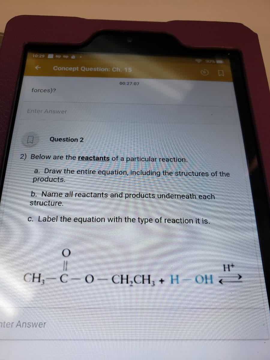 10:29
up up o
90%
Concept Question: Ch. 15
00:27:07
forces)?
Enter Answer
Question 2
2) Below are the reactants of a particular reaction.
a. Draw the entire equation, including the structures of the
products.
b. Name all reactants and products underneath each
structure.
C. Label the equation with the type of reaction it is.
CH,- C-O– CH,CH, +H OH 2
nter Answer
