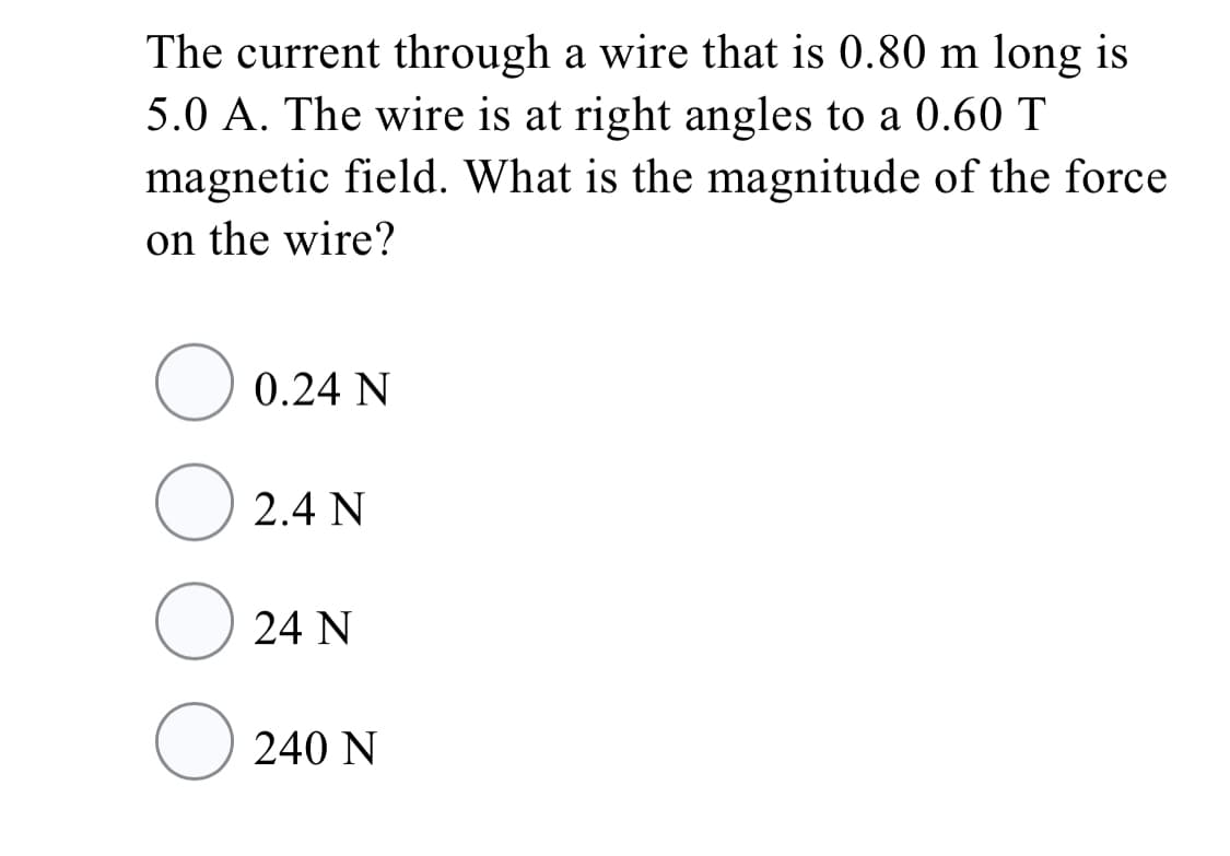 The current through a wire that is 0.80 m long is
5.0 A. The wire is at right angles to a 0.60 T
magnetic field. What is the magnitude of the force
on the wire?
O 0.24 N
O 2.4 N
O 24 N
O 240 N
