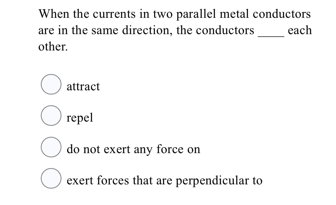 When the currents in two parallel metal conductors
are in the same direction, the conductors
each
other.
O attract
repel
O do not exert any force on
exert forces that are perpendicular to
