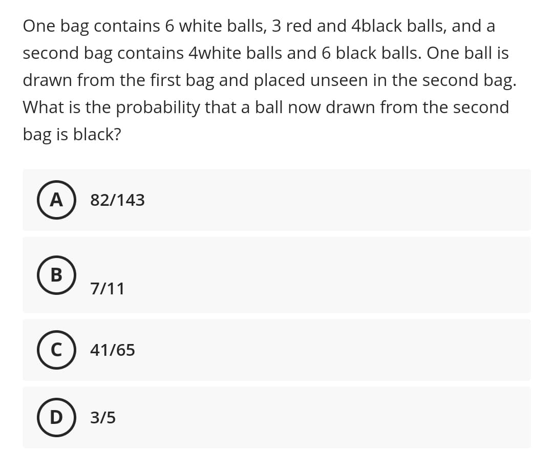One bag contains 6 white balls, 3 red and 4black balls, and a
second bag contains 4white balls and 6 black balls. One ball is
drawn from the first bag and placed unseen in the second bag.
What is the probability that a ball now drawn from the second
bag is black?
A
82/143
В
7/11
41/65
D) 3/5
