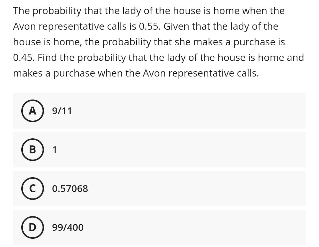 The probability that the lady of the house is home when the
Avon representative calls is 0.55. Given that the lady of the
house is home, the probability that she makes a purchase is
0.45. Find the probability that the lady of the house is home and
makes a purchase when the Avon representative calls.
A
9/11
В
1
C) 0.57068
D
99/400
