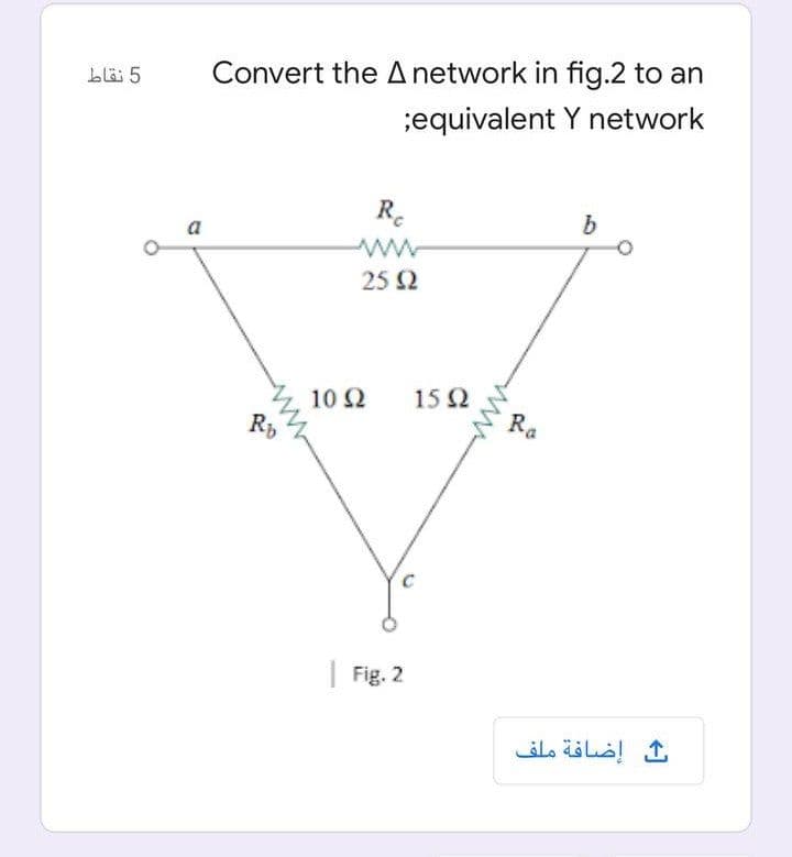 Convert the Anetwork in fig.2 to an
;equivalent Y network
blö 5
R.
a
ww
25 2
15 2
10 2
Rb
Ra
| Fig. 2
إضافة ملف
ww
