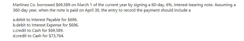 Martinez Co. borrowed $69,589 on March 1 of the current year by signing a 60-day, 6%, interest-bearing note. Assuming a
360-day year, when the note is paid on April 30, the entry to record the payment should include a
a.debit to Interest Payable for $696.
b.debit to Interest Expense for $696.
c.credit to Cash for $69,589.
d.credit to Cash for $73,764.