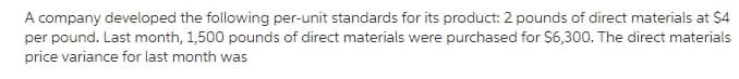 A company developed the following per-unit standards for its product: 2 pounds of direct materials at $4
per pound. Last month, 1,500 pounds of direct materials were purchased for $6,300. The direct materials
price variance for last month was