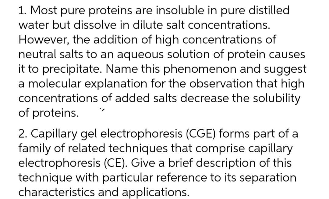 1. Most pure proteins are insoluble in pure distilled
water but dissolve in dilute salt concentrations.
However, the addition of high concentrations of
neutral salts to an aqueous solution of protein causes
it to precipitate. Name this phenomenon and suggest
a molecular explanation for the observation that high
concentrations of added salts decrease the solubility
of proteins.
2. Capillary gel electrophoresis (CGE) forms part of a
family of related techniques that comprise capillary
electrophoresis (CE). Give a brief description of this
technique with particular reference to its separation
characteristics and applications.