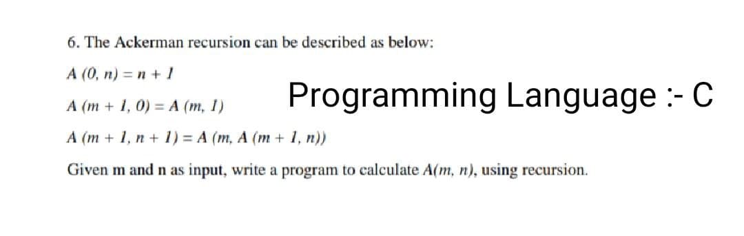 6. The Ackerman recursion can be described as below:
A (0, n) = n + 1
A (m + 1, 0) = A (m, 1)
A (m + 1, n + 1) = A (m, A (m + 1, n))
Given m and n as input, write a program to calculate A(m, n), using recursion.
Programming Language :- C