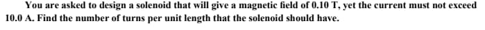 You are asked to design a solenoid that will give a magnetic field of 0.10 T, yet the current must not exceed
10.0 A. Find the number of turns per unit length that the solenoid should have.
