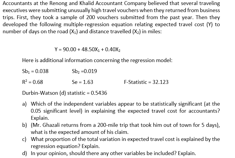 Accountants at the Renong and Khalid Accountant Company believed that several traveling
executives were submitting unusually high travel vouchers when they returned from business
trips. First, they took a sample of 200 vouchers submitted from the past year. Then they
developed the following multiple-regression equation relating expected travel cost (Y) to
number of days on the road (X1) and distance travelled (X2) in miles:
Y = 90.00 + 48.50X1 + 0.40X2
Here is additional information concerning the regression model:
Sb1 = 0.038
Sb2 =0.019
R? = 0.68
Se = 1.63
F-Statistic = 32.123
Durbin-Watson (d) statistic = 0.5436
a) Which of the independent variables appear to be statistically significant (at the
0.05 significant level) in explaining the expected travel cost for accountants?
Explain.
b) (Mr. Ghazali returns from a 200-mile trip that took him out of town for 5 days),
what is the expected amount of his claim.
c) What proportion of the total variation in expected travel cost is explained by the
regression equation? Explain.
d) In your opinion, should there any other variables be included? Explain.
