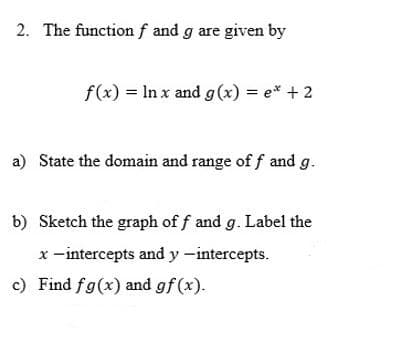 2. The function f and g are given by
f(x) = In x and g(x) = e* +2
a) State the domain and range of f and g.
b) Sketch the graph of f and g. Label the
x -intercepts and y -intercepts.
c) Find fg(x) and gf (x).
