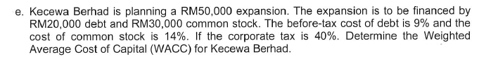 e. Kecewa Berhad is planning a RM50,000 expansion. The expansion is to be financed by
RM20,000 debt and RM30,000 common stock. The before-tax cost of debt is 9% and the
cost of common stock is 14%. If the corporate tax is 40%. Determine the Weighted
Average Cost of Capital (WACC) for Kecewa Berhad.
