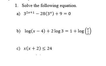 1. Solve the following equation.
a) 32x+1 – 28(3*) + 9 = 0
b) log(x – 4) + 2 log 3 = 1+ log(E)
c) x(x + 2) < 24
