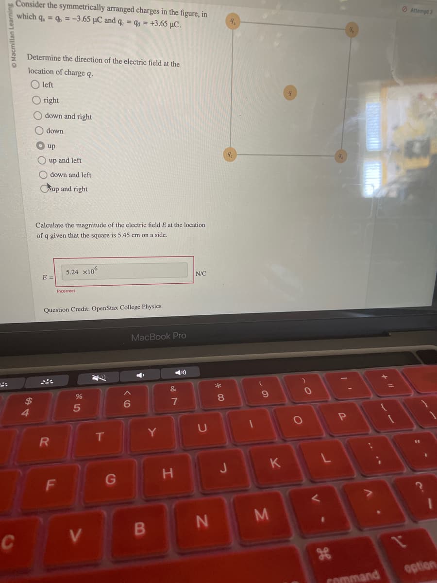 Consider the symmetrically arranged charges in the figure, in
which q₁ ==-3.65 μC and q = q = +3.65 μc.
9.
Macmillan Learning
Determine the direction of the electric field at the
location of charge q.
:
left
right
down and right
down
up
Oup and left
down and left
Cup and right
Calculate the magnitude of the electric field E at the location
of q given that the square is 5.45 cm on a side.
E =
$
4
5.24 x106
Incorrect
Question Credit: OpenStax College Physics
MacBook Pro
N/C
&
25
%
8
6
7
T
Y
U
R
61
о
0
98
F
G
H
J
K
L
C
V
B
N
M
P
V
H
Attempt 2
V
.
2
Command
option