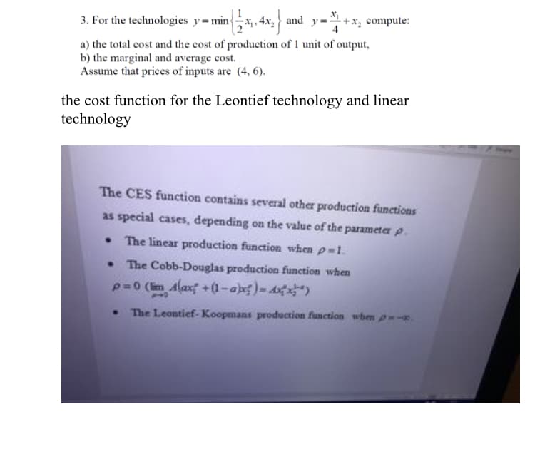 3. For the technologies y=min{x,. 4x, and y=+x, compute:
a) the total cost and the cost of production of 1 unit of output,
b) the marginal and average cost.
Assume that prices of inputs are (4, 6).
the cost function for the Leontief technology and linear
technology
The CES function contains several other production functions
as special cases, depending on the value of the parameter p.
• The linear production function when p-1.
The Cobb-Douglas production function when
p=0 (im Alaxf +(1-a)-A )
• The Leontief- Koopmans production function whem p-.
