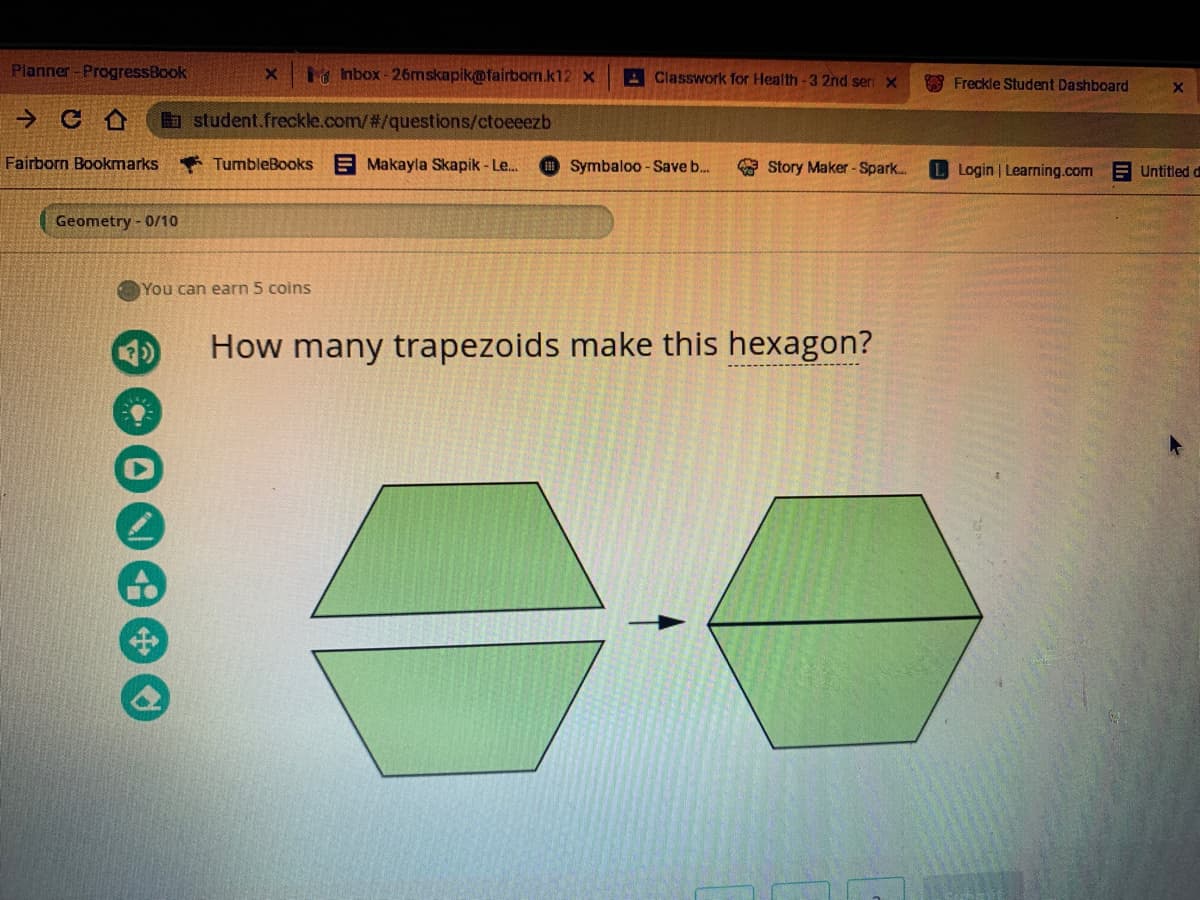 Planner-ProgressBook
hbox-26mskapik@fairborn.k12 x
A Classwork for Health-3 2nd sen x
* Freckle Student Dashboard
Ha student.freckle.com/2/questions/ctoeeezb
Fairborn Bookmarks
* TumbleBooks
E Makayla Skapik - Le.
Symbaloo - Save b..
* Story Maker -Spark..
L Login | Learning.com
Untitled d
Geometry - 0/10
You can earn 5 coins
How many trapezoids make this hexagon?
