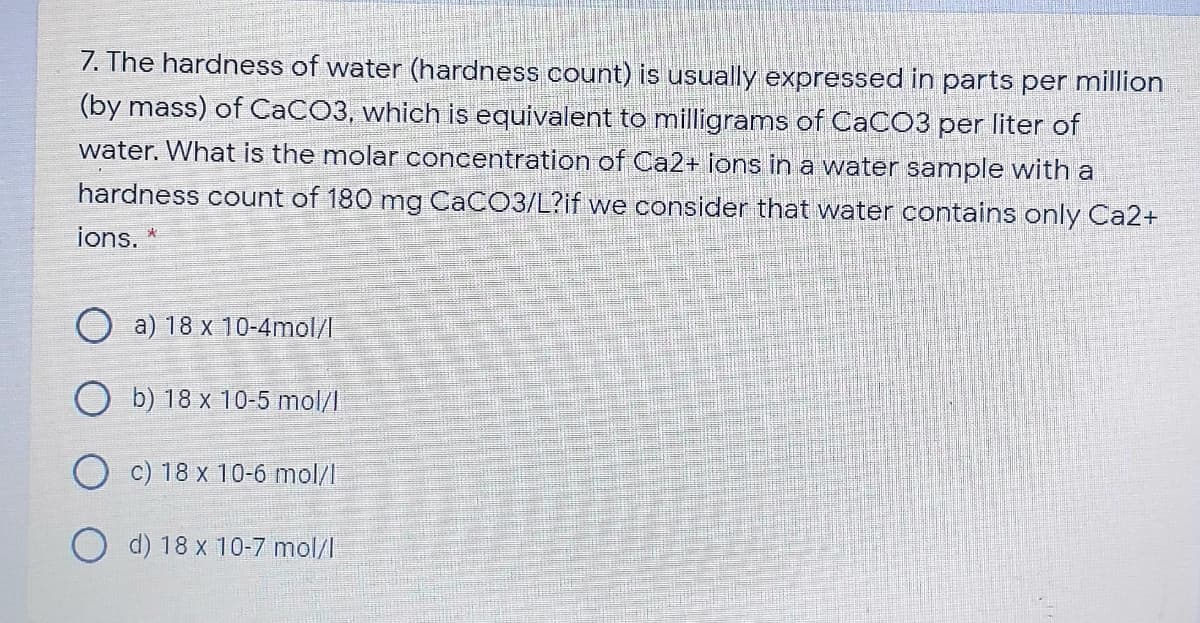 7. The hardness of water (hardness count) is usually expressed in parts per million
(by mass) of CACO3, which is equivalent to milligrams of CACO3 per liter of
water. What is the molar concentration of Ca2+ ions in a water sample with a
hardness count of 180 mg CACO3/L?if we consider that water contains only Ca2+
ions. *
O a) 18 x 10-4mol/I
b) 18 x 10-5 mol/l
c) 18 x 10-6 mol/I
O d) 18 x 10-7 mol/l
