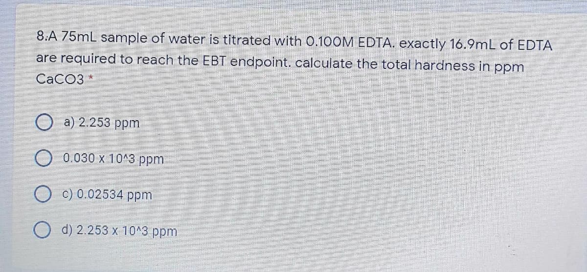 8:A 75mL sample of water is titrated with 0.100M EDTA. exactly 16.9mL of EDTA
are required to reach the EBT endpoint. calculate the total hardness in ppm
CACO3
a) 2.253 ppm
O 0.030 x 10^3 ppm.
c) 0.02534 ppm
O d) 2.253 x 10^3 ppm
