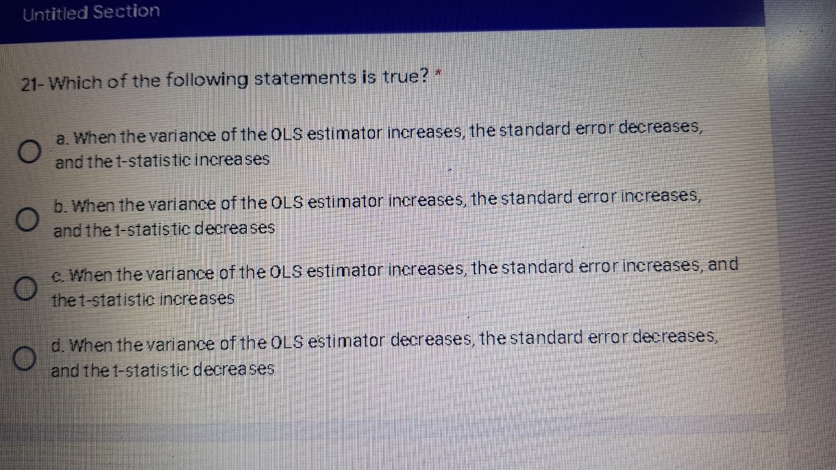 Untitled Section
21- Which of the following statements is true? *
a. When the variance of the OLS estimator increases, the standard error decreases,
and the t-statistic increases
b. When the variance of the OLS estimator increases, the standard error increases,
and the t-statistic decreases
C. When the variance of the OLS estimator inereases, the standard error increases, and
the t-statistc increases
d. When the variance of the OLS estimator decreases, the standard error decreases.
and the t-statistic decreases
