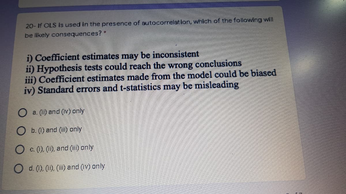 20- If OLS is used in the presence of autocorrelation, which of the following will
be likely consequences?
i) Coefficient estimates may be inconsistent
ii) Hypothesis tests could reach the wrong conclusions
iii) Coefficient estimates made from the model could be biased
iv) Standard errors and t-statistics may be misleading
O a. (1) and (Iv) only
O b. (1) and (ii) only
O C (). (1), and (1) only
O d. (1), (11), (I) and (iv) only
