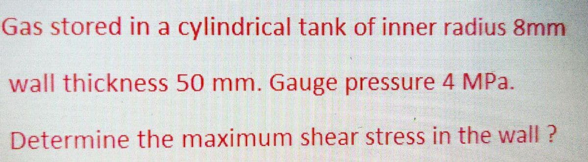 Gas stored in a cylindrical tank of inner radius 8mm
wall thickness 50 mm. Gauge pressure 4 MPa.
Determine the maximum shear stress in the wall?