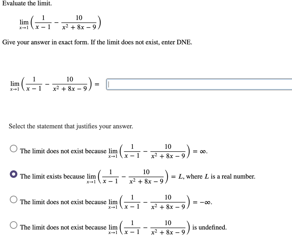 Evaluate the limit.
ا(،
1
10
lim
x→1
х— 1
x2 + 8x
9.
Give
your answer in exact form. If the limit does not exist, enter DNE.
1
10
lim
x→1
х — 1
х2 + 8х — 9
Select the statement that justifies your answer.
1
10
The limit does not exist because lim
= 00.
х —
1
х2 + 8х —
10
The limit exists because lim
L, where L is a real number.
x-1
1
x2 + 8x
1
10
The limit does not exist because lim
= -00.
x→1
х2 + 8х — 9
1
10
The limit does not exist because lim
is undefined.
х — 1
x2 + 8x
- 9
