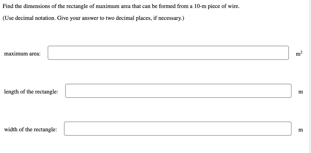 Find the dimensions of the rectangle of maximum area that can be formed from a 10-m piece of wire.
(Use decimal notation. Give your answer to two decimal places, if necessary.)
maximum area:
length of the rectangle:
width of the rectangle:
m²
m
m