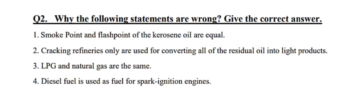 Q2. Why the following statements are wrong? Give the correct answer.
1. Smoke Point and flashpoint of the kerosene oil are equal.
2. Cracking refineries only are used for converting all of the residual oil into light products.
3. LPG and natural gas are the same.
4. Diesel fuel is used as fuel for spark-ignition engines.
