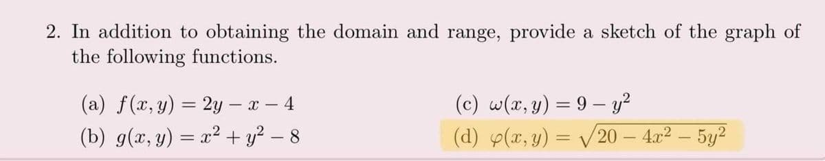 2. In addition to obtaining the domain and range, provide a sketch of the graph of
the following functions.
(a) f(x, y) = 2y – x – 4
(c) w(x,y) = 9 – y²
(b) g(x, y) = x² + y² – 8
(d) p(x, y) = V 20 – 4x2 – 5y²
