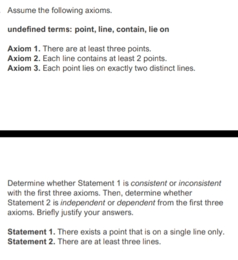 Assume the following axioms.
undefined terms: point, line, contain, lie on
Axiom 1. There are at least three points.
Axiom 2. Each line contains at least 2 points.
Axiom 3. Each point lies on exactly two distinct lines.
Determine whether Statement 1 is consistent or inconsistent
with the first three axioms. Then, determine whether
Statement 2 is independent or dependent from the first three
axioms. Briefly justify your answers.
Statement 1. There exists a point that is on a single line only.
Statement 2. There are at least three lines.
